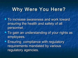 Why Were You Here?Why Were You Here?
 To increase awareness and work towardTo increase awareness and work toward
ensuring the health and safety of allensuring the health and safety of all
personnel.personnel.
 To gain an understanding of your rights asTo gain an understanding of your rights as
employees.employees.
 Ensuring compliance with regulatoryEnsuring compliance with regulatory
requirements mandated by variousrequirements mandated by various
regulatory agencies.regulatory agencies.
 