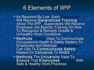 6 Elements of IIPP6 Elements of IIPP
 As Required By Law, EachAs Required By Law, Each EmployeeEmployee
Will ReceiveWill Receive GeneralizedGeneralized TrainingTraining
About The IIPP. Supervisors Will ReceiveAbout The IIPP. Supervisors Will Receive
Employee Job Specific Training On HowEmployee Job Specific Training On How
To Recognize & Remedy Unsafe &To Recognize & Remedy Unsafe &
Unhealthy Work Conditions.Unhealthy Work Conditions.
 MethodsMethods RM&SRM&S Uses To CommunicateUses To Communicate
Occupational Health & Safety Matters ToOccupational Health & Safety Matters To
Employees and MethodsEmployees and Methods EmployeesEmployees
Can Use ToCan Use To CommunicateCommunicate SafetySafety
Matters OrMatters Or ConcernsConcerns To RM&STo RM&S
 MethodsMethods TheThe UniversityUniversity Uses ToUses To
EnsureEnsure ThatThat EmployeesEmployees ComplyComply WithWith
Safe & Healthy Work PracticesSafe & Healthy Work Practices
 