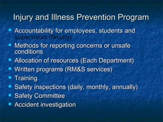Injury and Illness Prevention ProgramInjury and Illness Prevention Program
 Accountability forAccountability for employees, studentsemployees, students andand
supervisors (faculty)supervisors (faculty)
 Methods for reporting concerns or unsafeMethods for reporting concerns or unsafe
conditionsconditions
 Allocation of resources (Each Department)Allocation of resources (Each Department)
 Written programs (RM&S services)Written programs (RM&S services)
 TrainingTraining
 Safety inspections (daily, monthly, annually)Safety inspections (daily, monthly, annually)
 Safety CommitteeSafety Committee
 Accident investigationAccident investigation
 