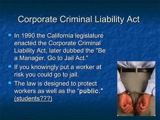 Corporate Criminal Liability ActCorporate Criminal Liability Act
 In 1990 the California legislatureIn 1990 the California legislature
enacted the Corporate Criminalenacted the Corporate Criminal
Liability Act, later dubbed the "BeLiability Act, later dubbed the "Be
a Manager, Go to Jail Act."a Manager, Go to Jail Act."
 If you knowingly put a worker atIf you knowingly put a worker at
risk you could go to jail.risk you could go to jail.
 The law is designed to protectThe law is designed to protect
workers as well as the “workers as well as the “public.”public.”
(students???)(students???)
 