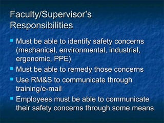 Faculty/Supervisor’sFaculty/Supervisor’s
ResponsibilitiesResponsibilities
 Must be able to identify safety concernsMust be able to identify safety concerns
(mechanical, environmental, industrial,(mechanical, environmental, industrial,
ergonomic, PPE)ergonomic, PPE)
 Must be able to remedy those concernsMust be able to remedy those concerns
 Use RM&S to communicate throughUse RM&S to communicate through
training/e-mailtraining/e-mail
 Employees must be able to communicateEmployees must be able to communicate
their safety concerns through some meanstheir safety concerns through some means
 