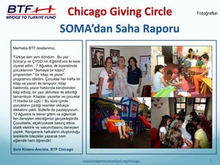 Chicago Giving Circle 
1 
www.bridgetoturkiyefund.org/chicago 
SOMA’dan Saha Raporu 
Fotoğraflar 
Merhaba BTF dostlarımız, 
Türkiye den yeni döndüm. Bu yaz Soma'yı ve ÇYDD nin EğitimEvini iki kere ziyaret ettim. 7 Ağustos, ilk ziyaretimde çocuklarının "Somaya bir köprü" projesinden " bir kitap ve yazar" programını izledim. Çocuklar her hafta bir kitap ve yazarı ile tanışıyor, kitap hakkında, yazar hakkında kendisinden bilgi edinip, bir yazı aktivitesi ile etkinliği tamamlıyor. Kitaplar, yazarlar ve çocuklar !!! Harika bir üçlü !. Bu süre içinde çocukların çizdiği resimler oldukça dikkatimi çekti. Sizlerle de paylaşıyorum. 12 Ağustos ta tekrar gittim ve eğlenceli fen deneyleri etkinliğimizi gerçekleştirdik. Çocuklarla, alçak/yüksek basınç etkisi, statik elektrik ve vakum/basınç deneyleri yaptık. Rengarenk halkaların oluşturduğu lastiklerle bilezikler yaparak hem eğlendik hem öğrendik! 
Şule Kivanc-Ancieta, BTF Chicago  