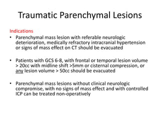Traumatic Parenchymal Lesions
Indications
• Parenchymal mass lesion with referable neurologic
deterioration, medically refractory intracranial hypertension
or signs of mass effect on CT should be evacuated
• Patients with GCS 6-8, with frontal or temporal lesion volume
> 20cc with midline shift >5mm or cisternal compression, or
any lesion volume > 50cc should be evacuated
• Parenchymal mass lesions without clinical neurologic
compromise, with no signs of mass effect and with controlled
ICP can be treated non-operatively
 