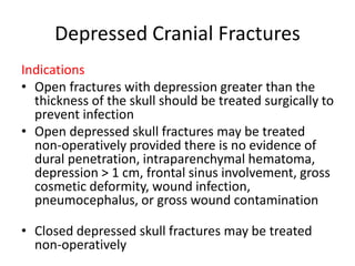 Depressed Cranial Fractures
Indications
• Open fractures with depression greater than the
thickness of the skull should be treated surgically to
prevent infection
• Open depressed skull fractures may be treated
non-operatively provided there is no evidence of
dural penetration, intraparenchymal hematoma,
depression > 1 cm, frontal sinus involvement, gross
cosmetic deformity, wound infection,
pneumocephalus, or gross wound contamination
• Closed depressed skull fractures may be treated
non-operatively
 