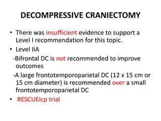 DECOMPRESSIVE CRANIECTOMY
• There was insufficient evidence to support a
Level I recommendation for this topic.
• Level IIA
-Bifrontal DC is not recommended to improve
outcomes
-A large frontotemporoparietal DC (12 x 15 cm or
15 cm diameter) is recommended over a small
frontotemporoparietal DC
• RESCUEicp trial
 