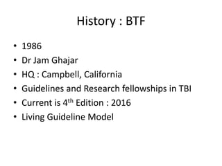 History : BTF
• 1986
• Dr Jam Ghajar
• HQ : Campbell, California
• Guidelines and Research fellowships in TBI
• Current is 4th Edition : 2016
• Living Guideline Model
 