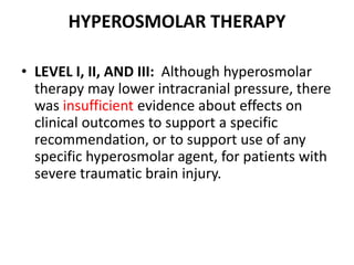 HYPEROSMOLAR THERAPY
• LEVEL I, II, AND III: Although hyperosmolar
therapy may lower intracranial pressure, there
was insufficient evidence about effects on
clinical outcomes to support a specific
recommendation, or to support use of any
specific hyperosmolar agent, for patients with
severe traumatic brain injury.
 