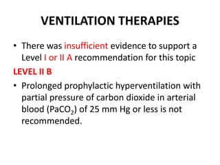 VENTILATION THERAPIES
• There was insufficient evidence to support a
Level I or II A recommendation for this topic
LEVEL II B
• Prolonged prophylactic hyperventilation with
partial pressure of carbon dioxide in arterial
blood (PaCO2) of 25 mm Hg or less is not
recommended.
 