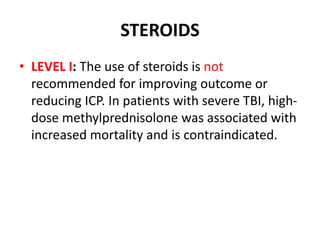 STEROIDS
• LEVEL I: The use of steroids is not
recommended for improving outcome or
reducing ICP. In patients with severe TBI, high-
dose methylprednisolone was associated with
increased mortality and is contraindicated.
 