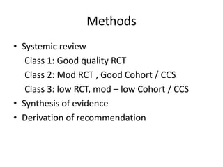 Methods
• Systemic review
Class 1: Good quality RCT
Class 2: Mod RCT , Good Cohort / CCS
Class 3: low RCT, mod – low Cohort / CCS
• Synthesis of evidence
• Derivation of recommendation
 