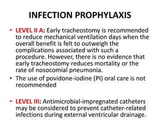 INFECTION PROPHYLAXIS
• LEVEL II A: Early tracheostomy is recommended
to reduce mechanical ventilation days when the
overall benefit is felt to outweigh the
complications associated with such a
procedure. However, there is no evidence that
early tracheostomy reduces mortality or the
rate of nosocomial pneumonia.
• The use of povidone-iodine (PI) oral care is not
recommended
• LEVEL III: Antimicrobial-impregnated catheters
may be considered to prevent catheter-related
infections during external ventricular drainage.
 