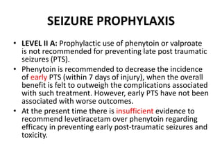 SEIZURE PROPHYLAXIS
• LEVEL II A: Prophylactic use of phenytoin or valproate
is not recommended for preventing late post traumatic
seizures (PTS).
• Phenytoin is recommended to decrease the incidence
of early PTS (within 7 days of injury), when the overall
benefit is felt to outweigh the complications associated
with such treatment. However, early PTS have not been
associated with worse outcomes.
• At the present time there is insufficient evidence to
recommend levetiracetam over phenytoin regarding
efficacy in preventing early post-traumatic seizures and
toxicity.
 