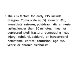 • The risk factors for early PTS include:
Glasgow Coma Scale (GCS) score of ≤10;
immediate seizures; post-traumatic amnesia
lasting longer than 30 minutes; linear or
depressed skull fracture; penetrating head
injury; subdural, epidural, or intracerebral
hematoma; cortical contusion; age ≤65
years; or chronic alcoholism.
 