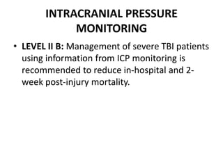 INTRACRANIAL PRESSURE
MONITORING
• LEVEL II B: Management of severe TBI patients
using information from ICP monitoring is
recommended to reduce in-hospital and 2-
week post-injury mortality.
 