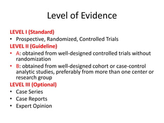 Level of Evidence
LEVEL I (Standard)
• Prospective, Randomized, Controlled Trials
LEVEL II (Guideline)
• A: obtained from well-designed controlled trials without
randomization
• B: obtained from well-designed cohort or case-control
analytic studies, preferably from more than one center or
research group
LEVEL III (Optional)
• Case Series
• Case Reports
• Expert Opinion
 