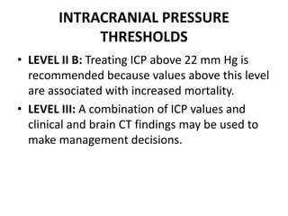INTRACRANIAL PRESSURE
THRESHOLDS
• LEVEL II B: Treating ICP above 22 mm Hg is
recommended because values above this level
are associated with increased mortality.
• LEVEL III: A combination of ICP values and
clinical and brain CT findings may be used to
make management decisions.
 