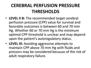 CEREBRAL PERFUSION PRESSURE
THRESHOLDS
• LEVEL II B: The recommended target cerebral
perfusion pressure (CPP) value for survival and
favorable outcomes is between 60 and 70 mm
Hg. Whether 60 or 70 mm Hg is the minimum
optimal CPP threshold is unclear and may depend
upon the patient’s autoregulatory status.
• LEVEL III: Avoiding aggressive attempts to
maintain CPP above 70 mm Hg with fluids and
pressors may be considered because of the risk of
adult respiratory failure.
 