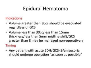 Epidural Hematoma
Indications
• Volume greater than 30cc should be evacuated
regardless of GCS
• Volume less than 30cc/less than 15mm
thickness/less than 5mm midline shift/GCS
greater than 8 may be managed non-operatively
Timing
• Any patient with acute EDH/GCS<9/anisocoria
should undergo operation “as soon as possible”
 