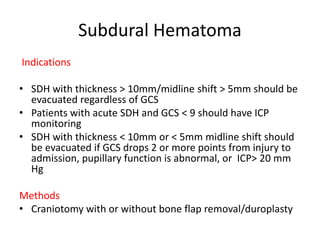 Subdural Hematoma
Indications
• SDH with thickness > 10mm/midline shift > 5mm should be
evacuated regardless of GCS
• Patients with acute SDH and GCS < 9 should have ICP
monitoring
• SDH with thickness < 10mm or < 5mm midline shift should
be evacuated if GCS drops 2 or more points from injury to
admission, pupillary function is abnormal, or ICP> 20 mm
Hg
Methods
• Craniotomy with or without bone flap removal/duroplasty
 