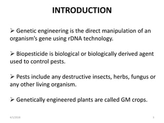 INTRODUCTION
 Genetic engineering is the direct manipulation of an
organism’s gene using rDNA technology.
 Biopesticide is biological or biologically derived agent
used to control pests.
 Pests include any destructive insects, herbs, fungus or
any other living organism.
 Genetically engineered plants are called GM crops.
4/1/2018 3
 