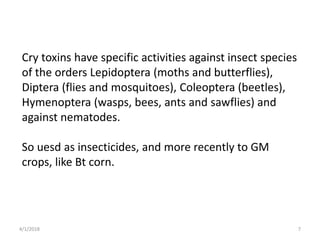 Cry toxins have specific activities against insect species
of the orders Lepidoptera (moths and butterflies),
Diptera (flies and mosquitoes), Coleoptera (beetles),
Hymenoptera (wasps, bees, ants and sawflies) and
against nematodes.
So uesd as insecticides, and more recently to GM
crops, like Bt corn.
4/1/2018 7
 