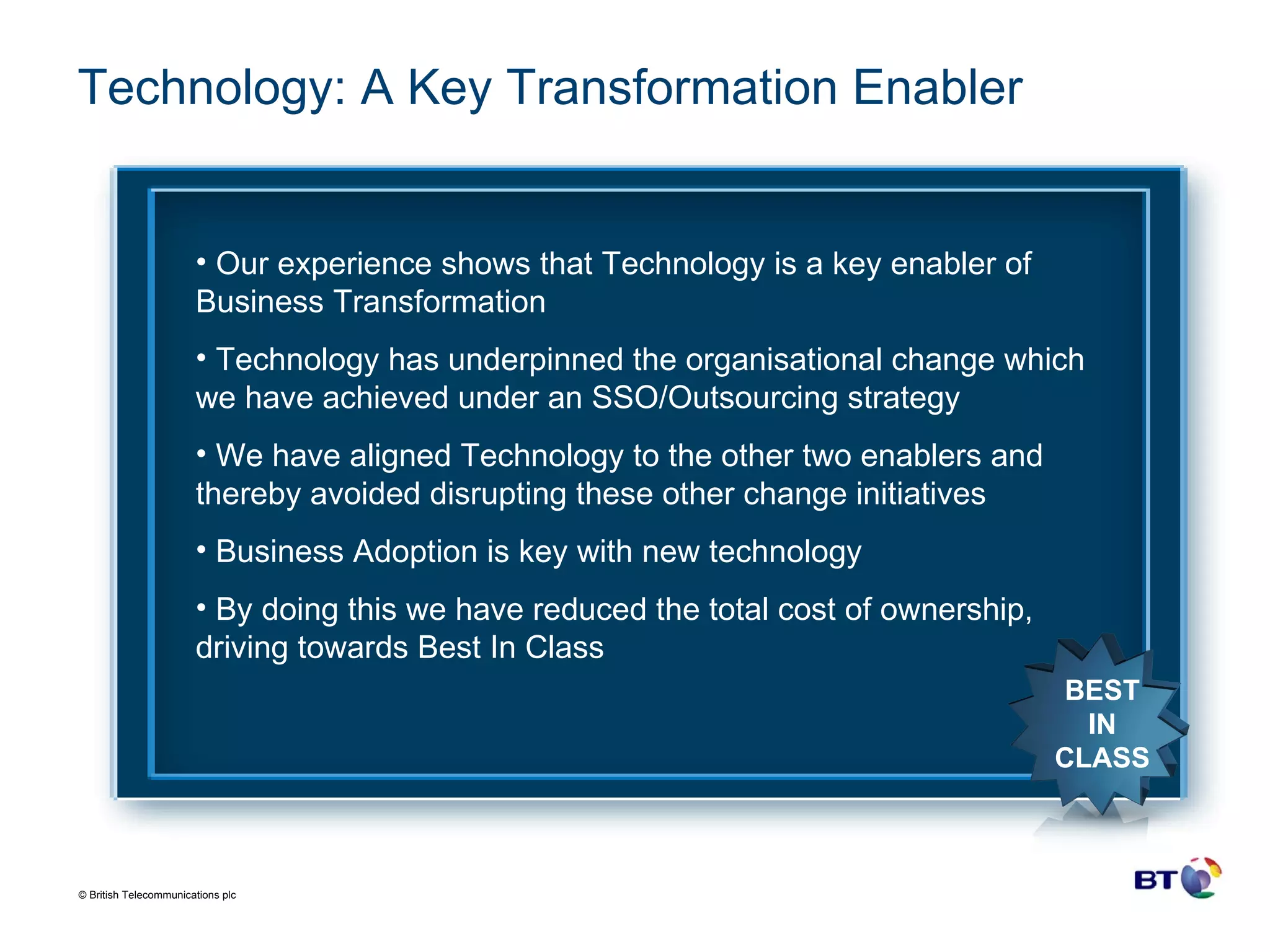 Technology: A Key Transformation Enabler  Our experience shows that Technology is a key enabler of Business Transformation Technology has underpinned the organisational change which we have achieved under an SSO/Outsourcing strategy We have aligned Technology to the other two enablers and thereby avoided disrupting these other change initiatives Business Adoption is key with new technology By doing this we have reduced the total cost of ownership, driving towards Best In Class BEST IN CLASS 
