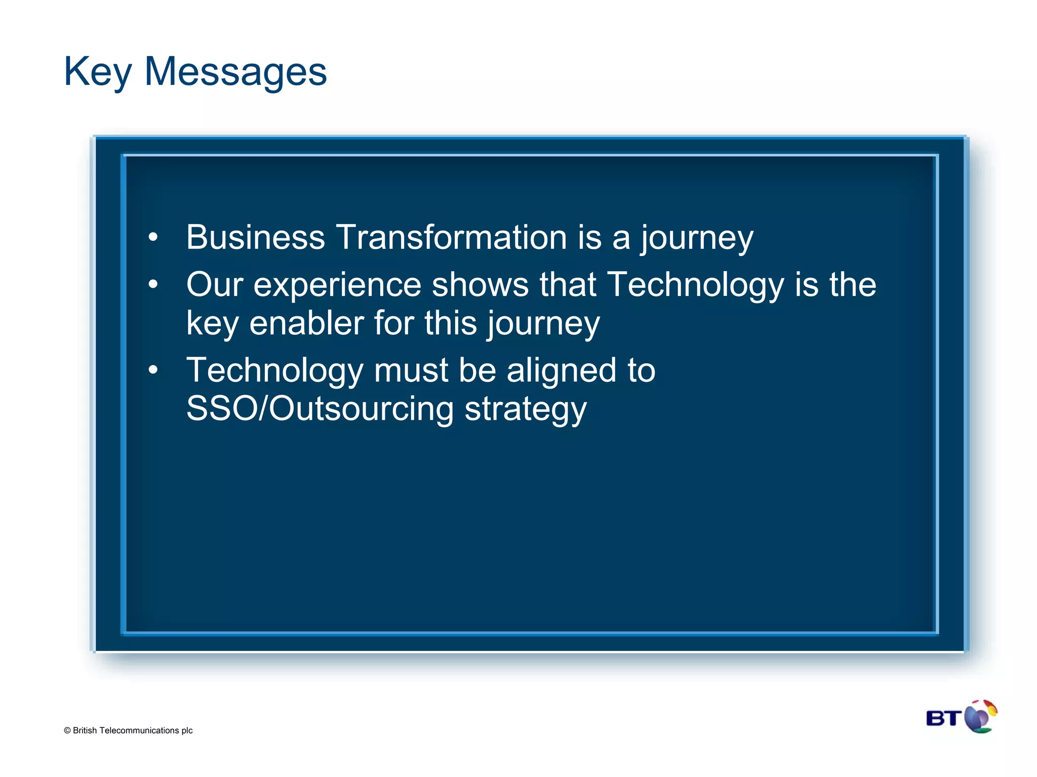 Key Messages Business Transformation is a journey Our experience shows that Technology is the key enabler for this journey Technology must be aligned to SSO/Outsourcing strategy 