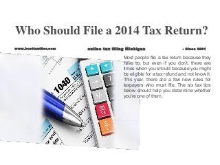 Most people file a tax return because they
have to, but even if you don't, there are
times when you should because you might
be eligible for a tax refund and not know it.
This year, there are a few new rules for
taxpayers who must file. The six tax tips
below should help you determine whether
you're one of them.
Who Should File a 2014 Tax Return?
www.besttaxfiler.com online tax filing Michigan - Since 2001
 