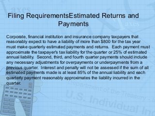 Filing RequirementsEstimated Returns and
Payments
Corporate, financial institution and insurance company taxpayers that
reasonably expect to have a liability of more than $800 for the tax year
must make quarterly estimated payments and returns. Each payment must
approximate the taxpayer's tax liability for the quarter or 25% of estimated
annual liability. Second, third, and fourth quarter payments should include
any necessary adjustments for overpayments or underpayments from a
previous quarter. Interest and penalty will not be assessed if the sum of all
estimated payments made is at least 85% of the annual liability and each
quarterly payment reasonably approximates the liability incurred in the
quarter.
 