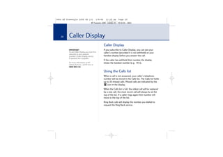 5854 BT Freestyle 2200 UG [3]

1/9/04

11:13 am

Page 20

BT Freestyle 2200 – Edition 03 – 19.02.04 – 5854

20

Caller Display
Caller Display
IMPORTANT
To use Caller Display you must first
subscribe to your network
provider’s Caller Display service.
A quarterly fee is payable.
For more information on BT
Calling Features, call BT free on
0800 800 150.

If you subscribe to Caller Display, you can see your
caller’s number (provided it is not withheld) on your
handset display before you answer the call.
If the caller has withheld their number the display
shows the handset number (e.g. HS-1).

Using the Calls list
When a call is not answered, your caller’s telephone
number will be stored in the Calls list. The Calls list holds
up to 20 missed calls. Missed calls are indicated by the
icon in the display.
When the Calls list is full, the oldest call will be replaced
by a new call, the most recent call will always be at the
top of the list. If a caller rings again their number will
move to the top of the list.
Ring Back calls will display the number you dialled to
request the Ring Back service.

 