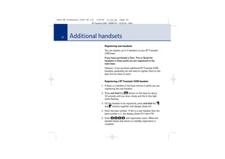 5854 BT Freestyle 2200 UG [3]

1/9/04

11:13 am

Page 22

BT Freestyle 2200 – Edition 03 – 19.02.04 – 5854

22

Additional handsets
Registering new handsets
You can register up to 5 handsets to your BT Freestyle
2200 base.
If you have purchased a Twin, Trio or Quad the
handsets in these packs are pre-registered to the
main base.
However, if you purchase additional BT Freestyle 2200
handsets separately you will need to register them to the
base first for them to work.
Registering a BT Freestyle 2200 handset
1. If there is a handset in the base remove it whilst you are
registering the new handset.
2. Press and hold the
button on the base for about
10 seconds until you hear a beep and the In Use light
starts flashing.
3. On the handset to be registered, press and hold the
and
buttons together until display shows 65-.
4. Enter the base number. If this is a new handset then the
base number is 1, the display shows 65-1 then PIN.
5. Enter
and registration starts. When the
handset beeps and returns to standby registration is
complete.

 