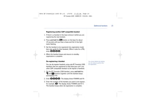 5854 BT Freestyle 2200 UG [3]

1/9/04

11:13 am

Page 23

BT Freestyle 2200 – Edition 03 – 19.02.04 – 5854

Additional handsets

Registering another GAP compatible handset
1. If there is a handset in the base remove it whilst you are
registering the new handset.
2. Press and hold the
button on the base for about
10 seconds until you hear a beep and the In Use light
starts flashing.
3. Set the handset to be registered into registration mode
(see user guide for that handset). When it asks for a PIN,
enter
.
4. When the handset beeps and returns to standby
registration is complete.
De-registering a handset
You can de-register handsets using only BT Freestyle 2200
handsets that are registered to that base (you can’t use
other GAP compatible handset to de-register a handset).
1. On the BT Freestyle 2200 handset, press and hold the
and
buttons together until the handset beeps
and displays PIN.
2. Enter

. The display shows PIN0000 and HS-.

3. Enter the number of the handset you want to de-register,
for example,
. The display shows PIN0000 and HS-3.
The handset beeps when de-registration is complete.

You cannot delete the handset
you are using to perform the
de-registration.

23

 