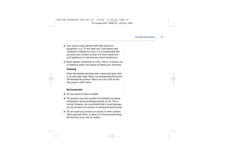 5854 BT Freestyle 2200 UG [3]

1/9/04

11:13 am

Page 27

BT Freestyle 2200 – Edition 03 – 19.02.04 – 5854

General information

Your product may interfere with other electrical
equipment, e.g. TV and radio sets, clock/alarms and
computers if placed too close. It is recommended that
you place your product at least one metre away from
such appliances to minimise any risk of interference.
Never dispose of batteries in a fire. There is a serious risk
of explosion and/or the release of highly toxic chemicals.
Cleaning
Clean the handset and base with a damp (not wet) cloth,
or an anti-static wipe. Never use household polish as this
will damage the product. Never use a dry cloth as this
may cause a static shock.
Environmental
Do not expose to direct sunlight.
The product may heat up when the batteries are being
recharged or during prolonged periods of use. This is
normal. However, we recommend that to avoid damage
you do not place the product on antique/veneered wood.
Do not stand your product on carpets or other surfaces
which generate fibres, or place it in locations preventing
the free flow of air over its surface.

27

 