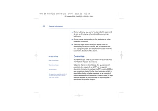 5854 BT Freestyle 2200 UG [3]

1/9/04

11:13 am

Page 28

BT Freestyle 2200 – Edition 03 – 19.02.04 – 5854

28

General information

Do not submerge any part of your product in water and
do not use it in damp or humid conditions, such as
bathrooms.
Do not expose your product to fire, explosive or other
hazardous conditions.
There is a slight chance that your phone could be
damaged by an electrical storm. We recommend that
you unplug the power and telephone line cord from the
base for the duration of the storm.

For your records

Guarantee

Date of purchase:

Your BT Freestyle 2200 is guaranteed for a period of 12
months from the date of purchase.

Place of purchase:

Serial number:

For guarantee purposes proof of
purchase is required so please
keep your receipt.

Subject to the terms listed below, the guarantee will
provide for the repair of, or at BT’s or its agent’s
discretion the option to replace the BT Freestyle 2200 or
any component thereof, (other than batteries), which is
identified as faulty or below standard, or as a result of
inferior workmanship of materials. Products over 28 days
old from the date of purchase may be replaced with a
refurbished or repaired product.

 