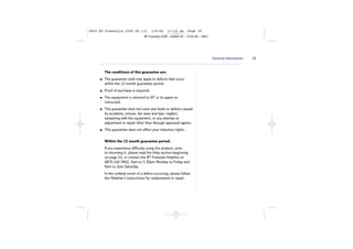 5854 BT Freestyle 2200 UG [3]

1/9/04

11:13 am

Page 29

BT Freestyle 2200 – Edition 03 – 19.02.04 – 5854

General information

The conditions of this guarantee are:
The guarantee shall only apply to defects that occur
within the 12 month guarantee period.
Proof of purchase is required.
The equipment is returned to BT or its agent as
instructed.
This guarantee does not cover any faults or defects caused
by accidents, misuse, fair wear and tear, neglect,
tampering with the equipment, or any attempt at
adjustment or repair other than through approved agents.
This guarantee does not affect your statutory rights.
Within the 12 month guarantee period:
If you experience difficulty using the product, prior
to returning it, please read the Help section beginning
on page 24, or contact the BT Freestyle Helpline on
0870 240 3962, 9am to 5.30pm Monday to Friday and
9am to 2pm Saturday.
In the unlikely event of a defect occurring, please follow
the Helpline’s instructions for replacement or repair.

29

 