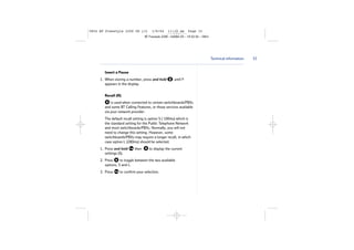 5854 BT Freestyle 2200 UG [3]

1/9/04

11:13 am

Page 33

BT Freestyle 2200 – Edition 03 – 19.02.04 – 5854

Technical information

Insert a Pause
1. When storing a number, press and hold
appears in the display.

until P

Recall (R)
is used when connected to certain switchboards/PBXs
and some BT Calling Features, or those services available
via your network provider.
The default recall setting is option S ( 100ms) which is
the standard setting for the Public Telephone Network
and most switchboards/PBXs. Normally, you will not
need to change this setting. However, some
switchboards/PBXs may require a longer recall, in which
case option L (280ms) should be selected.
1. Press and hold
settings (S).

then

to display the current

2. Press
to toggle between the two available
options, S and L.
3. Press

to confirm your selection.

33

 