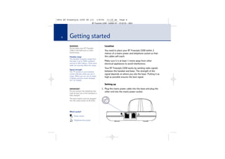 5854 BT Freestyle 2200 UG [3]

1/9/04

11:13 am

Page 6

BT Freestyle 2200 – Edition 03 – 19.02.04 – 5854

6

Getting started
WARNING
Do not place your BT Freestyle
2200 in the bathroom or other
humid areas.
Handset range
The handset reception range from
the base is up to 300m outdoors
and up to 50m indoors. Thick stone
walls can severely affect the range.
Signal strength
The
symbol on your handset
screen indicates when you are in
range. When you are out of range,
it flashes and the screen displays
OUT OF RANGE.

Location
You need to place your BT Freestyle 2200 within 2
metres of a mains power and telephone socket so that
the cables will reach.
Make sure it is at least 1 metre away from other
electrical appliances to avoid interference.
Your BT Freestyle 2200 works by sending radio signals
between the handset and base. The strength of the
signal depends on where you site the base. Putting it as
high as possible ensures the best signal.
Setting up

IMPORTANT
Do not connect the telephone line
until at least one of the handsets is
fully charged.
The base station must be plugged
into the mains power at all times.

Which socket?
Power socket
Telephone line socket

1. Plug the mains power cable into the base and plug the
other end into the mains power socket.

 