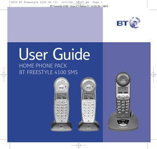 5853 BT Freestyle 4100 UG [3]

12/1/04

12:47 pm

Page 1

BT Freestyle 4100 – Issue 2 – Edition 3 – 12.01.04 – 5853

User Guide
HOME PHONE PACK
BT FREESTYLE 4100 SMS

 