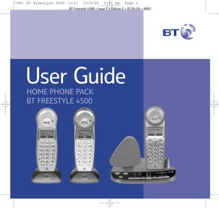 5981 BT Freestyle 4500 [3-2]

16/4/04

3:11 pm

Page 1

BT Freestyle 4500 ~ Issue 3 ~ Edition 2 ~ 07.04.04 ~ 6062

User Guide
HOME PHONE PACK
BT FREESTYLE 4500

 