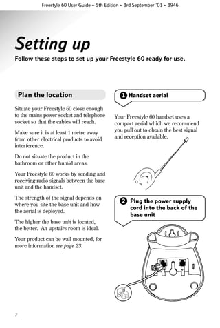 Freestyle 60 User Guide ~ 5th Edition ~ 3rd September ’01 ~ 3946

Setting up
Follow these steps to set up your Freestyle 60 ready for use.

Plan the location
Situate your Freestyle 60 close enough
to the mains power socket and telephone
socket so that the cables will reach.
Make sure it is at least 1 metre away
from other electrical products to avoid
interference.

1 Handset aerial

Your Freestyle 60 handset uses a
compact aerial which we recommend
you pull out to obtain the best signal
and reception available.

Do not situate the product in the
bathroom or other humid areas.
Your Freestyle 60 works by sending and
receiving radio signals between the base
unit and the handset.
The strength of the signal depends on
where you site the base unit and how
the aerial is deployed.
The higher the base unit is located,
the better. An upstairs room is ideal.
Your product can be wall mounted, for
more information see page 23.

7

2 Plug the power supply
cord into the back of the
base unit

 