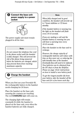 Freestyle 60 User Guide ~ 5th Edition ~ 3rd September ’01 ~ 3946

3 Connect the base unit
power supply to a power
socket

Note
When fully charged and in good
condition, the handset will provide up
to 7 hours talktime or 72 hours
standby.
If the handset battery is running low,
the light on the handset will ﬂash
every 10-15 seconds.

The power supply unit must remain
plugged in all the time.

Note
Do not connect the telephone line cord
to the phone socket until the handset
is fully charged. This will prevent the
risk of the phone being answered
before the batteries are charged, which
may prevent them from reaching
maximum capacity.

4 Charge the handset

If you are making a call and the
handset battery is running low you
will hear a warning tone every
10-15 seconds.
Place the handset on the base unit to
recharge.
However, the charge capacity of
rechargeable batteries will reduce with
time as they wear out, so reducing the
talk/standby time of the handset.
Eventually they will need to be replaced.
New batteries can be obtained from
the BT shop or from the Helpline.
Please see page 18 for instructions
on how to install a new battery pack.
To get the longest possible life from
your battery, take the handset off the
base unit for a few hours each day.

When you ﬁrst use your Freestyle 60,
the rechargeable battery in the handset
needs charging for 24 hours.
Place the handset on the base unit,
ensuring the contacts are touching.
The red CHARGING light will come on.
The charging light will remain
constantly lit while the handset is
placed on the base unit, even when the
handset batteries are fully charged.
8

 
