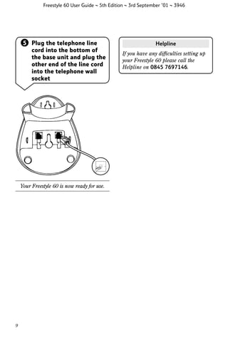 Freestyle 60 User Guide ~ 5th Edition ~ 3rd September ’01 ~ 3946

5 Plug the telephone line
cord into the bottom of
the base unit and plug the
other end of the line cord
into the telephone wall
socket

Your Freestyle 60 is now ready for use.

9

Helpline
If you have any difﬁculties setting up
your Freestyle 60 please call the
Helpline on 0845 7697146.

 