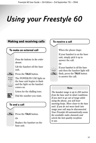 Freestyle 60 User Guide ~ 5th Edition ~ 3rd September ’01 ~ 3946

Using your Freestyle 60
Making and receiving calls
To make an external call

Press the buttons in the order
shown:
Lift the handset off the base
unit.
Press the TALK button.
The POWER/IN USE light on
the base unit begins to ﬂash
and the light on the handset
comes on.
Listen for the dialling tone.
Dial the number you want.

To end a call

Press the TALK button.
Or
Replace the handset on the
base unit.

To receive a call
When the phone rings:
If your handset is on the base
unit, simply pick it up to
answer the call.
Or
If your handset is off the base
unit then the handset light will
ﬂash, press the TALK button
to answer the call.

Note
The handset range is up to 250 metres
from the base unit in ideal conditions.
If you start to go out of range while
using the phone, you will hear
warning beeps. Move closer to the base
unit. If you do not move back into
range your call may be disconnected.
Your Freestyle 60 automatically scans
the available radio channels and
selects the best quality reception
to use.

10

 