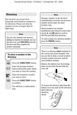 Freestyle 60 User Guide ~ 5th Edition ~ 3rd September ’01 ~ 3946

Directory

Note

You can store ten of your most
frequently used telephone numbers in
the directory. Please note that the
numbers can be no longer than 20
digits long.
Note
You can mix manual and memory
dialling as required, for example, you can
dial the area code 020 8304 from the
directory and then complete the
number manually.

To store a number in the
directory
Press the DIRECTORY button.
0-9

Enter the location number
between 0 and 9, under which
you want to store the number.

Storing a number in the directory
automatically overwrites any previous
number stored under the same
location code.
Stored numbers can include
switchboard and network services that
use the ✱ and # buttons as well as
PAUSE and RECALL functions.
To enter a pause in a directory number
press the REDIAL button.

Note
There is a directory label included on
the reverse side of your handset. You
can use this to keep a record of which
location number you have used for
each telephone number.
Remove the battery cover by pressing
down on top of the lid and slide the
cover off.

Enter the telephone number
you want to store.
Press the DIRECTORY button
to conﬁrm.
You will hear a conﬁrmation
tone.

To remove the directory label from the
battery cover lid, push up the directory
label with your
thumb as
shown.

12

 