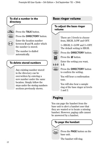 Freestyle 60 User Guide ~ 5th Edition ~ 3rd September ’01 ~ 3946

To dial a number in the
directory

Press the TALK button.

Base ringer volume
To adjust the base ringer
volume

Press the DIRECTORY button.
0-9

There are 3 levels to choose
from, HIGH, LOW and OFF.

Enter the location number
between 0 and 9, under which
the number is stored.

1 = HIGH; 2 = LOW and 3 = OFF.
The default setting is HIGH.

The number is dialled
automatically.

Press the DIRECTORY button.
Press the # button.

To delete stored numbers
Any existing number stored
in the directory can be
overwritten by entering a
new number under the same
location. Simply follow the
steps under the storing numbers
sections previously shown.

1-2-3

Enter the setting you want,
1-3.
Press the DIRECTORY button
to conﬁrm the setting.
You will hear a conﬁrmation
tone.
You will also hear a sample
ring of the base ringer at levels
1 and 2.

Paging
You can page the handset from the
base unit to alert a handset user that
they are wanted or to locate a missing
handset. However, paging calls cannot
be answered by a handset.

To page the handset

Press the PAGE button on the
base unit.
The handset will ring.
13

 