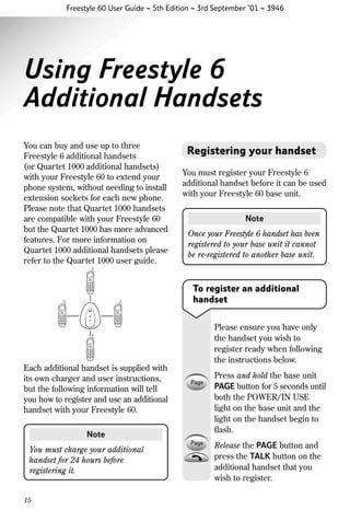 Freestyle 60 User Guide ~ 5th Edition ~ 3rd September ’01 ~ 3946

Using Freestyle 6
Additional Handsets
You can buy and use up to three
Freestyle 6 additional handsets
(or Quartet 1000 additional handsets)
with your Freestyle 60 to extend your
phone system, without needing to install
extension sockets for each new phone.
Please note that Quartet 1000 handsets
are compatible with your Freestyle 60
but the Quartet 1000 has more advanced
features. For more information on
Quartet 1000 additional handsets please
refer to the Quartet 1000 user guide.

Registering your handset
You must register your Freestyle 6
additional handset before it can be used
with your Freestyle 60 base unit.
Note
Once your Freestyle 6 handset has been
registered to your base unit it cannot
be re-registered to another base unit.

To register an additional
handset
Please ensure you have only
the handset you wish to
register ready when following
the instructions below.
Each additional handset is supplied with
its own charger and user instructions,
but the following information will tell
you how to register and use an additional
handset with your Freestyle 60.
Note
You must charge your additional
handset for 24 hours before
registering it.

15

Press and hold the base unit
PAGE button for 5 seconds until
both the POWER/IN USE
light on the base unit and the
light on the handset begin to
ﬂash.
Release the PAGE button and
press the TALK button on the
additional handset that you
wish to register.

 