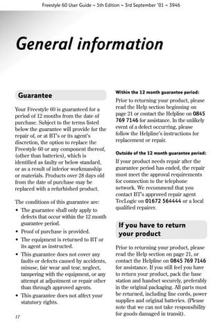 Freestyle 60 User Guide ~ 5th Edition ~ 3rd September ’01 ~ 3946

General information
Guarantee
Your Freestyle 60 is guaranteed for a
period of 12 months from the date of
purchase. Subject to the terms listed
below the guarantee will provide for the
repair of, or at BT’s or its agent’s
discretion, the option to replace the
Freestyle 60 or any component thereof,
(other than batteries), which is
identiﬁed as faulty or below standard,
or as a result of inferior workmanship
or materials. Products over 28 days old
from the date of purchase may be
replaced with a refurbished product.
The conditions of this guarantee are:
• The guarantee shall only apply to
defects that occur within the 12 month
guarantee period.
• Proof of purchase is provided.
• The equipment is returned to BT or
its agent as instructed.
• This guarantee does not cover any
faults or defects caused by accidents,
misuse, fair wear and tear, neglect,
tampering with the equipment, or any
attempt at adjustment or repair other
than through approved agents.
• This guarantee does not affect your
statutory rights.
17

Within the 12 month guarantee period:

Prior to returning your product, please
read the Help section beginning on
page 21 or contact the Helpline on 0845
769 7146 for assistance. In the unlikely
event of a defect occurring, please
follow the Helpline’s instructions for
replacement or repair.
Outside of the 12 month guarantee period:

If your product needs repair after the
guarantee period has ended, the repair
must meet the approval requirements
for connection to the telephone
network. We recommend that you
contact BT’s approved repair agent
TecLogic on 01672 564444 or a local
qualiﬁed repairer.

If you have to return
your product
Prior to returning your product, please
read the Help section on page 21, or
contact the Helpline on 0845 769 7146
for assistance. If you still feel you have
to return your product, pack the base
station and handset securely, preferably
in the original packaging. All parts must
be returned, including line cords, power
supplies and original batteries. (Please
note that we can not take responsibility
for goods damaged in transit).

 