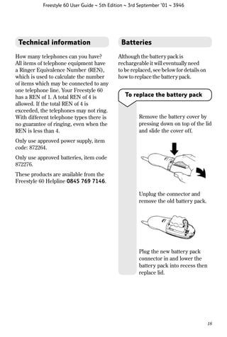 Freestyle 60 User Guide ~ 5th Edition ~ 3rd September ’01 ~ 3946

Technical information
How many telephones can you have?
All items of telephone equipment have
a Ringer Equivalence Number (REN),
which is used to calculate the number
of items which may be connected to any
one telephone line. Your Freestyle 60
has a REN of 1. A total REN of 4 is
allowed. If the total REN of 4 is
exceeded, the telephones may not ring.
With different telephone types there is
no guarantee of ringing, even when the
REN is less than 4.

Batteries
Although the battery pack is
rechargeable it will eventually need
to be replaced, see below for details on
how to replace the battery pack.

To replace the battery pack

Remove the battery cover by
pressing down on top of the lid
and slide the cover off.

Only use approved power supply, item
code: 872264.
Only use approved batteries, item code
872276.
These products are available from the
Freestyle 60 Helpline 0845 769 7146.
Unplug the connector and
remove the old battery pack.

Plug the new battery pack
connector in and lower the
battery pack into recess then
replace lid.

18

 