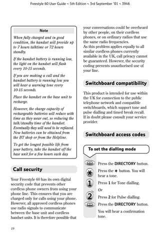 Freestyle 60 User Guide ~ 5th Edition ~ 3rd September ’01 ~ 3946

Note
When fully charged and in good
condition, the handset will provide up
to 7 hours talktime or 72 hours
standby.
If the handset battery is running low,
the light on the handset will ﬂash
every 10-15 seconds.
If you are making a call and the
handset battery is running low you
will hear a warning tone every
10-15 seconds.
Place the handset on the base unit to
recharge.
However, the charge capacity of
rechargeable batteries will reduce with
time as they wear out, so reducing the
talk/standby time of the handset.
Eventually they will need to be replaced.
New batteries can be obtained from
the BT shop or from the Helpline.
To get the longest possible life from
your battery, take the handset off the
base unit for a few hours each day.

your conversations could be overheard
by other people, on their cordless
phones, or on ordinary radios that use
the same radio frequencies.
As this problem applies equally to all
similar cordless phones currently
available in the UK, call privacy cannot
be guaranteed. However, the security
coding prevents unauthorised use of
your line.

Switchboard compatibility
This product is intended for use within
the UK for connection to the public
telephone network and compatible
switchboards, which support tone and
pulse dialling and timed break recall.
If in doubt please consult your service
provider.

Switchboard access codes
To set the dialling mode

Press the DIRECTORY button.

Call security
Your Freestyle 60 has its own digital
security code that prevents other
cordless phone owners from using your
phone line. This ensures that you are
charged only for calls using your phone.
However, all approved cordless phones
use radio signals to communicate
between the base unit and cordless
handset units. It is therefore possible that
19

Press the ✱ button. You will
hear a tone.
Press 1 for Tone dialling.
Or
Press 2 for Pulse dialling.
Press the DIRECTORY button.
You will hear a conﬁrmation
tone.

 