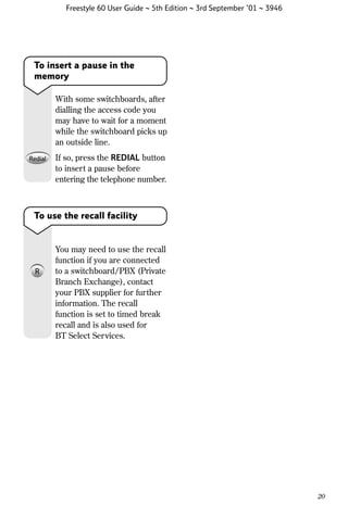 Freestyle 60 User Guide ~ 5th Edition ~ 3rd September ’01 ~ 3946

To insert a pause in the
memory
With some switchboards, after
dialling the access code you
may have to wait for a moment
while the switchboard picks up
an outside line.
If so, press the REDIAL button
to insert a pause before
entering the telephone number.

To use the recall facility

You may need to use the recall
function if you are connected
to a switchboard/PBX (Private
Branch Exchange), contact
your PBX supplier for further
information. The recall
function is set to timed break
recall and is also used for
BT Select Services.

20

 